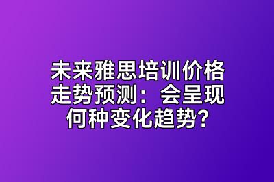 未来雅思培训价格走势预测：会呈现何种变化趋势？