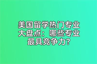 美国留学热门专业大盘点：哪些专业最具竞争力？