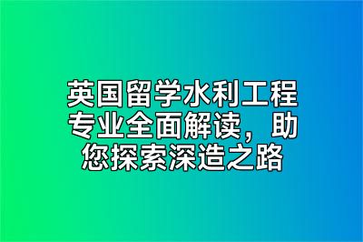 英国留学水利工程专业全面解读，助您探索深造之路