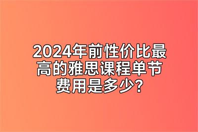 2024年前性价比最高的雅思课程单节费用是多少？