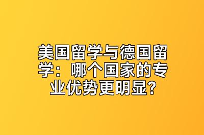 美国留学与德国留学：哪个国家的专业优势更明显？