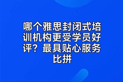 哪个雅思封闭式培训机构更受学员好评？最具贴心服务比拼