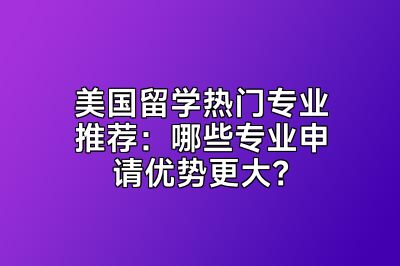 美国留学热门专业推荐：哪些专业申请优势更大？