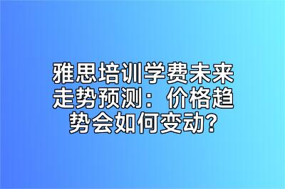 雅思培训学费未来走势预测：价格趋势会如何变动？