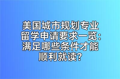 美国城市规划专业留学申请要求一览：满足哪些条件才能顺利就读？
