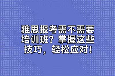 雅思报考需不需要培训班？掌握这些技巧，轻松应对！