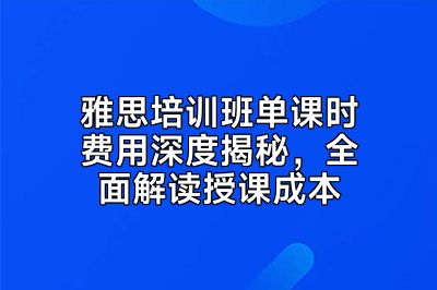 雅思培训班单课时费用深度揭秘，全面解读授课成本
