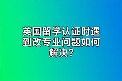 英国留学认证时遇到改专业问题如何解决？