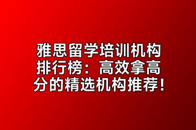 雅思留学培训机构排行榜：高效拿高分的精选机构推荐！