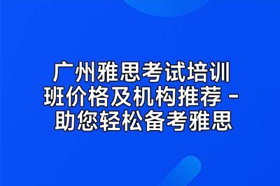 广州雅思考试培训班价格及机构推荐 - 助您轻松备考雅思