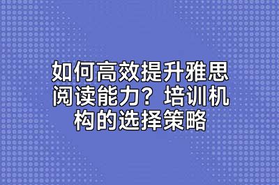 如何高效提升雅思阅读能力？培训机构的选择策略