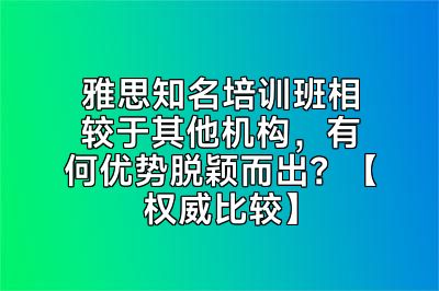 雅思知名培训班相较于其他机构，有何优势脱颖而出？【权威比较】