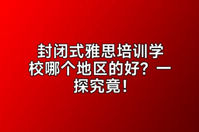 封闭式雅思培训学校哪个地区的好？一探究竟！