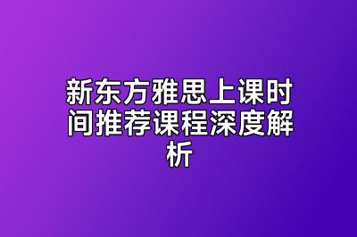 新东方雅思上课时间推荐课程深度解析