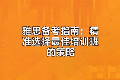 雅思备考指南：精准选择最佳培训班的策略