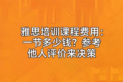 雅思培训课程费用：一节多少钱？参考他人评价来决策