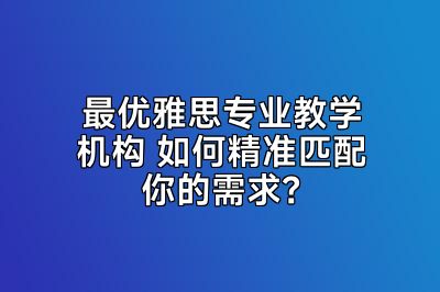 最优雅思专业教学机构 如何精准匹配你的需求？