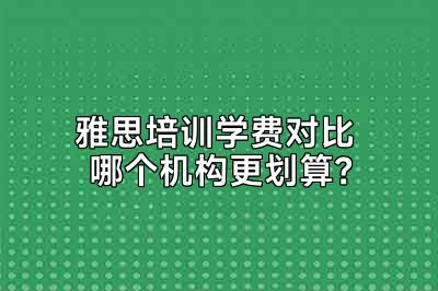 雅思培训学费对比 哪个机构更划算？