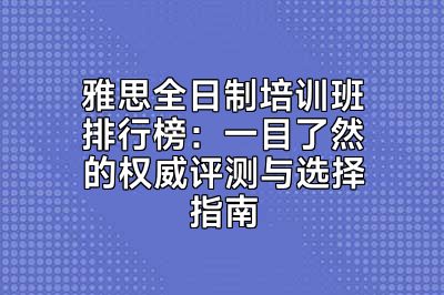 雅思全日制培训班排行榜：一目了然的权威评测与选择指南