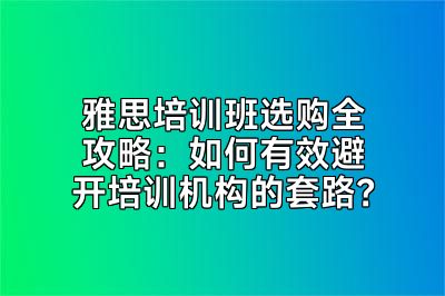 雅思培训班选购全攻略：如何有效避开培训机构的套路？