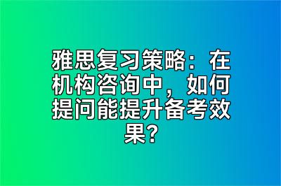 雅思复习策略：在机构咨询中，如何提问能提升备考效果？