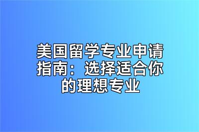 美国留学专业申请指南：选择适合你的理想专业