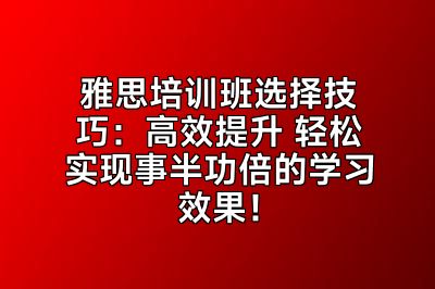 雅思培训班选择技巧：高效提升 轻松实现事半功倍的学习效果！