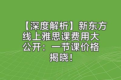 【深度解析】新东方线上雅思课费用大公开：一节课价格揭晓！