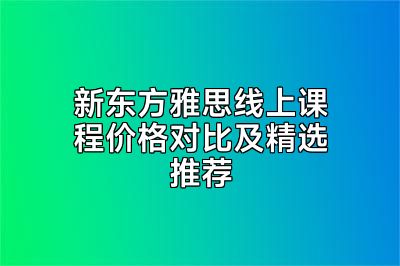 新东方雅思线上课程价格对比及精选推荐