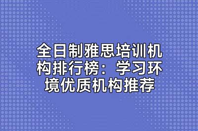 全日制雅思培训机构排行榜：学习环境优质机构推荐