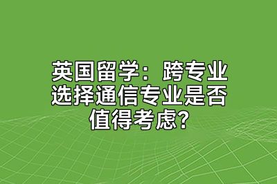 英国留学：跨专业选择通信专业是否值得考虑？