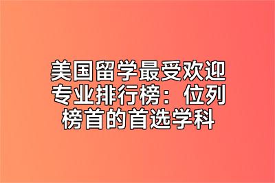 美国留学最受欢迎专业排行榜：位列榜首的首选学科