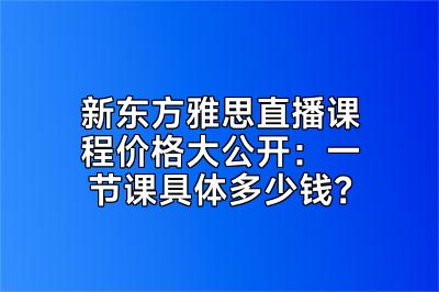 新东方雅思直播课程价格大公开：一节课具体多少钱？