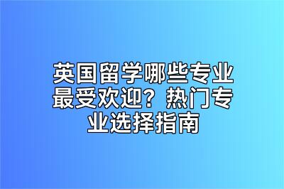 英国留学哪些专业最受欢迎？热门专业选择指南