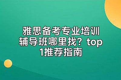 雅思备考专业培训辅导班哪里找？top1推荐指南