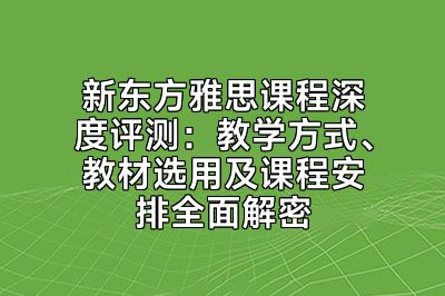 新东方雅思课程深度评测：教学方式、教材选用及课程安排全面解密