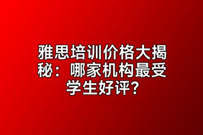 雅思培训价格大揭秘：哪家机构最受学生好评？