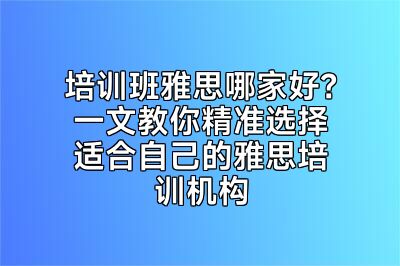 培训班雅思哪家好？一文教你精准选择适合自己的雅思培训机构