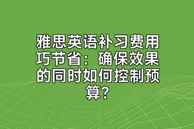 雅思英语补习费用巧节省：确保效果的同时如何控制预算？