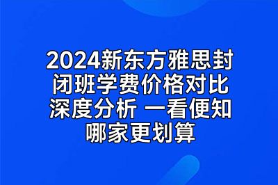 2024新东方雅思封闭班学费价格对比深度分析 一看便知哪家更划算