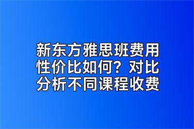 新东方雅思班费用性价比如何？对比分析不同课程收费