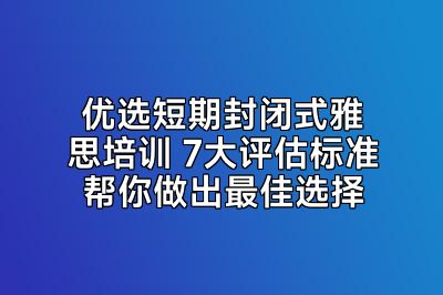 优选短期封闭式雅思培训 7大评估标准帮你做出最佳选择