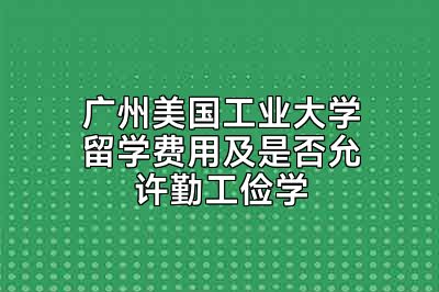 广州美国工业大学留学费用及是否允许勤工俭学