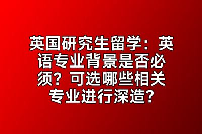 英国研究生留学：英语专业背景是否必须？可选哪些相关专业进行深造？