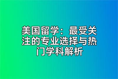 美国留学：最受关注的专业选择与热门学科解析