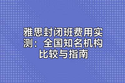 雅思封闭班费用实测：全国知名机构比较与指南