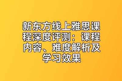 新东方线上雅思课程深度评测：课程内容、难度解析及学习效果