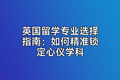 英国留学专业选择指南：如何精准锁定心仪学科