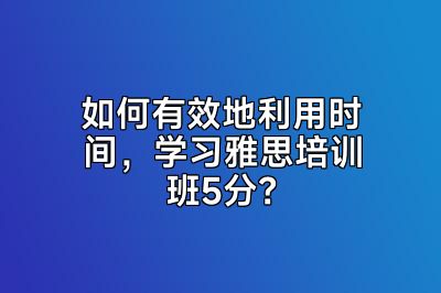 如何有效地利用时间，学习雅思培训班5分？