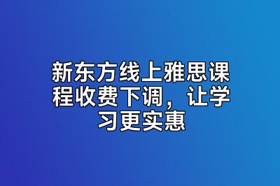 新东方线上雅思课程收费下调，让学习更实惠